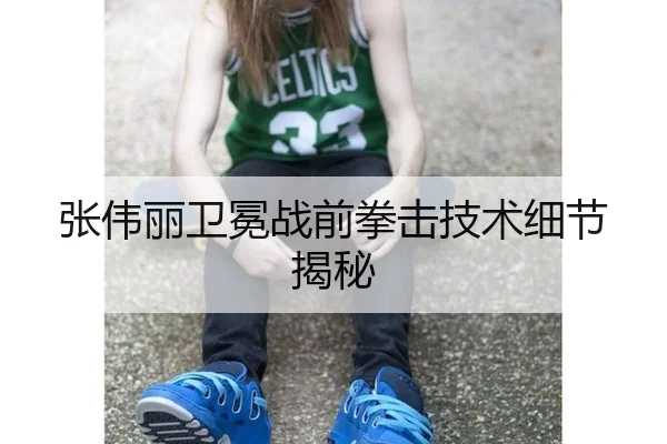 张伟丽卫冕战前拳击技术细节揭秘