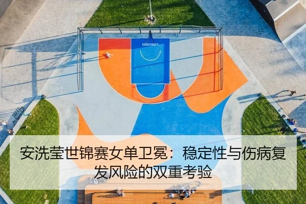 安洗莹世锦赛女单卫冕：稳定性与伤病复发风险的双重考验