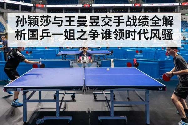 孙颖莎与王曼昱交手战绩全解析国乒一姐之争谁领时代风骚