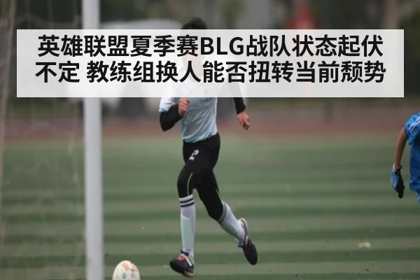 英雄联盟夏季赛BLG战队状态起伏不定 教练组换人能否扭转当前颓势
