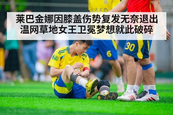 莱巴金娜因膝盖伤势复发无奈退出温网草地女王卫冕梦想就此破碎